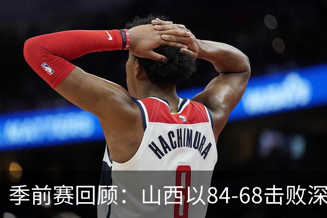 季前赛回顾：山西以84-68击败深圳，科尔内利表现抢眼